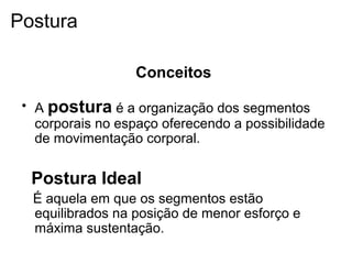 Conceitos
• A postura é a organização dos segmentos
corporais no espaço oferecendo a possibilidade
de movimentação corporal.
Postura Ideal
É aquela em que os segmentos estão
equilibrados na posição de menor esforço e
máxima sustentação.
Postura
 
