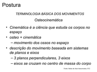 Osteocinemática
• Cinemática é a ciência que estuda os corpos no
espaço
• osteo + cinemática
– movimento dos ossos no espaço
• descrição do movimento baseada em sistemas
de planos e eixos
– 3 planos perpendiculares, 3 eixos
– eixos se cruzam no centro de massa do corpo
Fonte: Notas de Aula Vasconcelos, R.C.
TERMINOLOGIA BÁSICA DOS MOVIMENTOS
Postura
 
