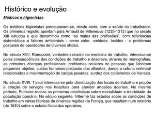 Histórico e evolução
Médicos e higienistas
Os médicos higienistas preocuparam-se, desde cedo, com a saúde do trabalhador.
Os primeiros registro apontam para Arnauld de Villeneuve (1235-1313) que no século
XIII estudou o que denominou como “os males das profissões”, com referências
sistemáticas a fatores ambientais - como calor, umidade, toxidez - e problemas
posturais de operadores de diversos ofícios.
No século XVII, Ramazzini, verdadeiro criador da medicina do trabalho, interessa-se
pelas conseqüências das condições de trabalho e descreve, através de monografias,
as primeiras doenças profissionais: problemas oculares de pessoas que fabricam
pequenos objetos, custos humanos posturais dos alfaiates, danos a coluna vertebral
relacionados a movimentação de cargas pesadas, surdez dos caldeireiros de Veneza.
No século XVIII, Tissot interessa-se pela climatização dos locais de trabalho e propõe
a criação de serviços nos hospitais para atender artesãos doentes. No mesmo
período, Patissier realiza as primeiras estatísticas sobre mortalidade e morbidade da
população operária. No século seguinte, Villermé faz estudos sobre as condições de
trabalho em várias fábricas de diversas regiões da França, que resultam num relatório
(de 1840) sobre o estado físico dos operários.
 