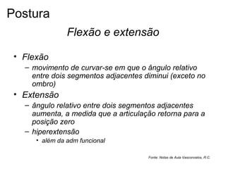 Flexão e extensão
• Flexão
– movimento de curvar-se em que o ângulo relativo
entre dois segmentos adjacentes diminui (exceto no
ombro)
• Extensão
– ângulo relativo entre dois segmentos adjacentes
aumenta, a medida que a articulação retorna para a
posição zero
– hiperextensão
• além da adm funcional
Fonte: Notas de Aula Vasconcelos, R.C.
Postura
 