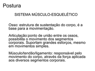 Osso: estrutura de sustentação do corpo, é a
base para a movimentação.
Articulação:ponto de união entre os ossos,
possibilita o movimento dos segmentos
corporais. Suportam grandes esforços, mesmo
em movimentos simples.
Músculo/tendão/ligamento: responsável pelo
movimento do corpo, através da força aplicada
aos diversos segmentos corporais.
SISTEMA MÚSCULO-ESQUELÉTICO
Postura
 