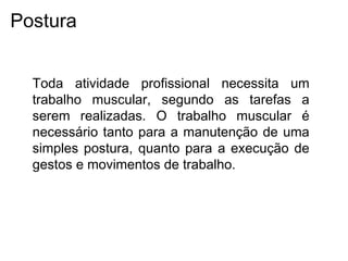 Toda atividade profissional necessita um
trabalho muscular, segundo as tarefas a
serem realizadas. O trabalho muscular é
necessário tanto para a manutenção de uma
simples postura, quanto para a execução de
gestos e movimentos de trabalho.
Postura
 