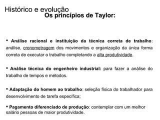 Os princípios de Taylor:Os princípios de Taylor:
 Análise racional e instituição da técnica correta de trabalho:
análise, cronometragem dos movimentos e organização da única forma
correta de executar o trabalho completando a alta produtividade.
 Análise técnica do engenheiro industrial: para fazer a análise do
trabalho de tempos e métodos.
 Adaptação do homem ao trabalho: seleção física do trabalhador para
desenvolvimento de tarefa específica;
 Pagamento diferenciado de produção: contemplar com um melhor
salário pessoas de maior produtividade.
Histórico e evolução
 