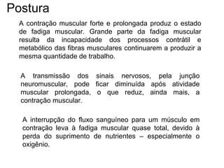 A contração muscular forte e prolongada produz o estado
de fadiga muscular. Grande parte da fadiga muscular
resulta da incapacidade dos processos contrátil e
metabólico das fibras musculares continuarem a produzir a
mesma quantidade de trabalho.
A transmissão dos sinais nervosos, pela junção
neuromuscular, pode ficar diminuída após atividade
muscular prolongada, o que reduz, ainda mais, a
contração muscular.
A interrupção do fluxo sanguíneo para um músculo em
contração leva à fadiga muscular quase total, devido à
perda do suprimento de nutrientes – especialmente o
oxigênio.
Postura
 