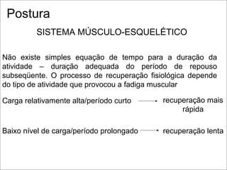 Não existe simples equação de tempo para a duração da
atividade – duração adequada do período de repouso
subseqüente. O processo de recuperação fisiológica depende
do tipo de atividade que provocou a fadiga muscular
Carga relativamente alta/período curto recuperação mais
rápida
Baixo nível de carga/período prolongado recuperação lenta
SISTEMA MÚSCULO-ESQUELÉTICO
Postura
 