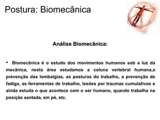  Biomecânica é o estudo dos movimentos humanos sob a luz da
mecânica, nesta área estudamos a coluna vertebral humana,a
prevenção das lombalgias, as posturas do trabalho, a prevenção de
fadiga, as ferramentas de trabalho, lesões por traumas cumulativos e
ainda estuda o que acontece com o ser humano, quando trabalha na
posição sentada, em pé, etc.
Análise Biomecânica:Análise Biomecânica:
Postura: Biomecânica
 