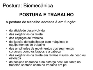 A postura de trabalho adotada é em função:
• da atividade desenvolvida
• das exigências da tarefa
• dos espaços de trabalho
• da ligação do trabalhador com máquinas e
equipamentos de trabalho
• das amplitudes de movimentos dos segmentos
corporais como os braços e a cabeça
• das exigências da tarefa em termos visuais, de peso ou
esforços
• da posição do tronco e no esforço postural, tanto no
trabalho sentado como no trabalho em pé.
POSTURA E TRABALHO
Postura: Biomecânica
 