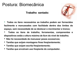  Todos os itens necessários ao trabalho podem ser fornecidos
facilmente e manuseados com facilidade dentro dos limites do
espaço, sem necessidade de se deslocar e movimentar o tronco;
 Todos os itens de trabalho, ferramentas, componentes e
dispositivos estão a altura máxima de 6cm do nível de trabalho;
 Não há necessidade de manusear pesos excessivos;
 Tarefas que exijam montagens finas freqüentemente;
 Tarefas que exijam escrita freqüentemente;
 Tarefas que envolvam uso freqüente do computador.
Trabalho sentado:Trabalho sentado:
Postura: Biomecânica
 