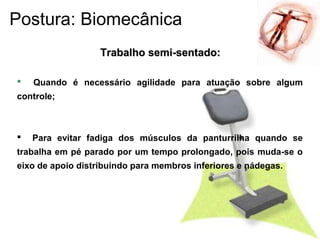  Quando é necessário agilidade para atuação sobre algum
controle;
 Para evitar fadiga dos músculos da panturrilha quando se
trabalha em pé parado por um tempo prolongado, pois muda-se o
eixo de apoio distribuindo para membros inferiores e nádegas.
Trabalho semi-sentado:Trabalho semi-sentado:
Postura: Biomecânica
 