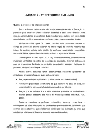 Site: www.ucamprominas.com.br
E-mail: ouvidoria@institutoprominas.com.br ou diretoria@institutoprominas.com.br
Telefone: (0xx31) 3865-1400
Horários de Atendimento: manhã - 08:00 as 12:00 horas / tarde - 13:15 as 18:00 horas
10
UNIDADE 2 – PROFESSORES E ALUNOS
Quem é o professor do ensino superior
Embora durante muito tempo não vimos preocupação com a formação do
professor para atuar no Ensino Superior, bastando a este saber “ensinar”, esta
situação vem mudando e nas últimas duas décadas vários autores têm se dedicado
ao estudo dos papéis a serem desempenhados pelos professores universitários.
McKeachie (1986 apud GIL, 2006), um dos mais conhecidos autores no
campo da Didática do Ensino Superior, na oitava edição do seu livro Teaching tips
(dicas de ensino), definiu seis papéis do professor universitário: especialista,
autoridade formal, agente de socialização, facilitador, ego-ideal e pessoa.
Goodmayer et al (2001 apud GIL, 2006), mais recentemente, considerando as
mudanças verificadas no âmbito da tecnologia da educação, definiram sete papéis
para os professores: facilitador do conteúdo, pesquisador, assessor, facilitador do
processo, designer, tecnólogo e consultor.
Muitos outros trabalhos foram desenvolvidos buscando apresentar os
atributos do professor eficaz, os quais se baseiam em:
 Traços pessoais (ser apaixonado, positivo, real e um professor-líder);
 Resultados pretendidos (estar alerta ao que acontece na sala; ter estilo, ser
um motivador e apresentar eficácia instrucional) e por últimos,
 Traços que se referem à sua vida intelectual (detentor de conhecimento
teórico, possuir sabedoria das ruas e ter muita capacidade intelectual) (GIL,
2006).
Podemos classificar o professor universitário tomando como base o
desempenho de suas atribuições. Há professores que enfatizam os conteúdos, que
centram-se nos objetivos, que enfatizam as estratégias ou a avaliação, ou ainda que
enfatizam o relacionamento com o aluno ou os aspectos sociais.
 