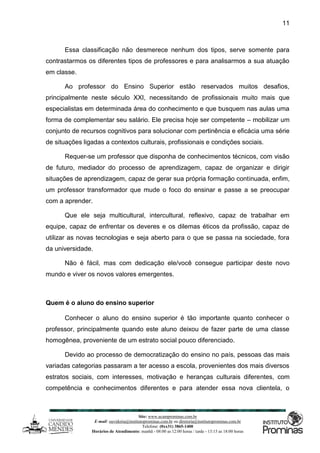 Site: www.ucamprominas.com.br
E-mail: ouvidoria@institutoprominas.com.br ou diretoria@institutoprominas.com.br
Telefone: (0xx31) 3865-1400
Horários de Atendimento: manhã - 08:00 as 12:00 horas / tarde - 13:15 as 18:00 horas
11
Essa classificação não desmerece nenhum dos tipos, serve somente para
contrastarmos os diferentes tipos de professores e para analisarmos a sua atuação
em classe.
Ao professor do Ensino Superior estão reservados muitos desafios,
principalmente neste século XXI, necessitando de profissionais muito mais que
especialistas em determinada área do conhecimento e que busquem nas aulas uma
forma de complementar seu salário. Ele precisa hoje ser competente – mobilizar um
conjunto de recursos cognitivos para solucionar com pertinência e eficácia uma série
de situações ligadas a contextos culturais, profissionais e condições sociais.
Requer-se um professor que disponha de conhecimentos técnicos, com visão
de futuro, mediador do processo de aprendizagem, capaz de organizar e dirigir
situações de aprendizagem, capaz de gerar sua própria formação continuada, enfim,
um professor transformador que mude o foco do ensinar e passe a se preocupar
com a aprender.
Que ele seja multicultural, intercultural, reflexivo, capaz de trabalhar em
equipe, capaz de enfrentar os deveres e os dilemas éticos da profissão, capaz de
utilizar as novas tecnologias e seja aberto para o que se passa na sociedade, fora
da universidade.
Não é fácil, mas com dedicação ele/você consegue participar deste novo
mundo e viver os novos valores emergentes.
Quem é o aluno do ensino superior
Conhecer o aluno do ensino superior é tão importante quanto conhecer o
professor, principalmente quando este aluno deixou de fazer parte de uma classe
homogênea, proveniente de um estrato social pouco diferenciado.
Devido ao processo de democratização do ensino no país, pessoas das mais
variadas categorias passaram a ter acesso a escola, provenientes dos mais diversos
estratos sociais, com interesses, motivação e heranças culturais diferentes, com
competência e conhecimentos diferentes e para atender essa nova clientela, o
 