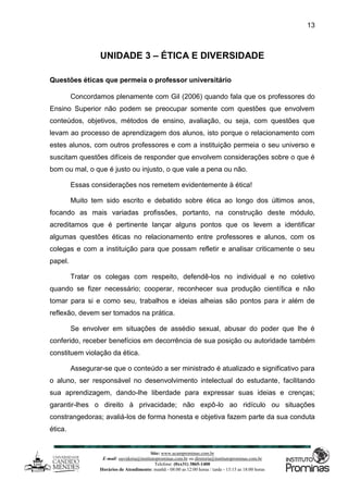 Site: www.ucamprominas.com.br
E-mail: ouvidoria@institutoprominas.com.br ou diretoria@institutoprominas.com.br
Telefone: (0xx31) 3865-1400
Horários de Atendimento: manhã - 08:00 as 12:00 horas / tarde - 13:15 as 18:00 horas
13
UNIDADE 3 – ÉTICA E DIVERSIDADE
Questões éticas que permeia o professor universitário
Concordamos plenamente com Gil (2006) quando fala que os professores do
Ensino Superior não podem se preocupar somente com questões que envolvem
conteúdos, objetivos, métodos de ensino, avaliação, ou seja, com questões que
levam ao processo de aprendizagem dos alunos, isto porque o relacionamento com
estes alunos, com outros professores e com a instituição permeia o seu universo e
suscitam questões difíceis de responder que envolvem considerações sobre o que é
bom ou mal, o que é justo ou injusto, o que vale a pena ou não.
Essas considerações nos remetem evidentemente à ética!
Muito tem sido escrito e debatido sobre ética ao longo dos últimos anos,
focando as mais variadas profissões, portanto, na construção deste módulo,
acreditamos que é pertinente lançar alguns pontos que os levem a identificar
algumas questões éticas no relacionamento entre professores e alunos, com os
colegas e com a instituição para que possam refletir e analisar criticamente o seu
papel.
Tratar os colegas com respeito, defendê-los no individual e no coletivo
quando se fizer necessário; cooperar, reconhecer sua produção científica e não
tomar para si e como seu, trabalhos e ideias alheias são pontos para ir além de
reflexão, devem ser tomados na prática.
Se envolver em situações de assédio sexual, abusar do poder que lhe é
conferido, receber benefícios em decorrência de sua posição ou autoridade também
constituem violação da ética.
Assegurar-se que o conteúdo a ser ministrado é atualizado e significativo para
o aluno, ser responsável no desenvolvimento intelectual do estudante, facilitando
sua aprendizagem, dando-lhe liberdade para expressar suas ideias e crenças;
garantir-lhes o direito à privacidade; não expô-lo ao ridículo ou situações
constrangedoras; avaliá-los de forma honesta e objetiva fazem parte da sua conduta
ética.
 