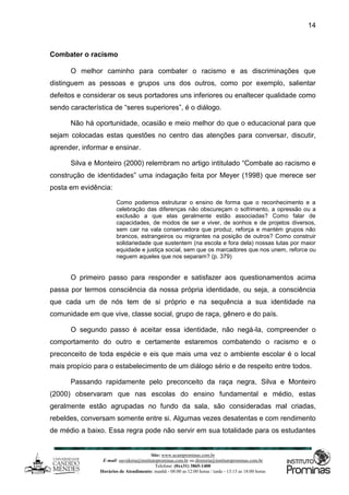 Site: www.ucamprominas.com.br
E-mail: ouvidoria@institutoprominas.com.br ou diretoria@institutoprominas.com.br
Telefone: (0xx31) 3865-1400
Horários de Atendimento: manhã - 08:00 as 12:00 horas / tarde - 13:15 as 18:00 horas
14
Combater o racismo
O melhor caminho para combater o racismo e as discriminações que
distinguem as pessoas e grupos uns dos outros, como por exemplo, salientar
defeitos e considerar os seus portadores uns inferiores ou enaltecer qualidade como
sendo característica de “seres superiores”, é o diálogo.
Não há oportunidade, ocasião e meio melhor do que o educacional para que
sejam colocadas estas questões no centro das atenções para conversar, discutir,
aprender, informar e ensinar.
Silva e Monteiro (2000) relembram no artigo intitulado “Combate ao racismo e
construção de identidades” uma indagação feita por Meyer (1998) que merece ser
posta em evidência:
Como podemos estruturar o ensino de forma que o reconhecimento e a
celebração das diferenças não obscureçam o sofrimento, a opressão ou a
exclusão a que elas geralmente estão associadas? Como falar de
capacidades, de modos de ser e viver, de sonhos e de projetos diversos,
sem cair na vala conservadora que produz, reforça e mantém grupos não
brancos, estrangeiros ou migrantes na posição de outros? Como construir
solidariedade que sustentem (na escola e fora dela) nossas lutas por maior
equidade e justiça social, sem que os marcadores que nos unem, reforce ou
neguem aqueles que nos separam? (p. 379)
O primeiro passo para responder e satisfazer aos questionamentos acima
passa por termos consciência da nossa própria identidade, ou seja, a consciência
que cada um de nós tem de si próprio e na sequência a sua identidade na
comunidade em que vive, classe social, grupo de raça, gênero e do país.
O segundo passo é aceitar essa identidade, não negá-la, compreender o
comportamento do outro e certamente estaremos combatendo o racismo e o
preconceito de toda espécie e eis que mais uma vez o ambiente escolar é o local
mais propício para o estabelecimento de um diálogo sério e de respeito entre todos.
Passando rapidamente pelo preconceito da raça negra, Silva e Monteiro
(2000) observaram que nas escolas do ensino fundamental e médio, estas
geralmente estão agrupadas no fundo da sala, são consideradas mal criadas,
rebeldes, conversam somente entre si. Algumas vezes desatentas e com rendimento
de médio a baixo. Essa regra pode não servir em sua totalidade para os estudantes
 