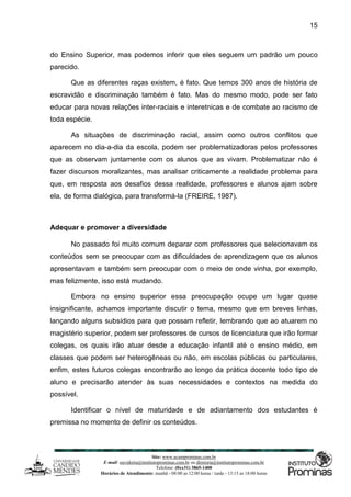 Site: www.ucamprominas.com.br
E-mail: ouvidoria@institutoprominas.com.br ou diretoria@institutoprominas.com.br
Telefone: (0xx31) 3865-1400
Horários de Atendimento: manhã - 08:00 as 12:00 horas / tarde - 13:15 as 18:00 horas
15
do Ensino Superior, mas podemos inferir que eles seguem um padrão um pouco
parecido.
Que as diferentes raças existem, é fato. Que temos 300 anos de história de
escravidão e discriminação também é fato. Mas do mesmo modo, pode ser fato
educar para novas relações inter-raciais e interetnicas e de combate ao racismo de
toda espécie.
As situações de discriminação racial, assim como outros conflitos que
aparecem no dia-a-dia da escola, podem ser problematizadoras pelos professores
que as observam juntamente com os alunos que as vivam. Problematizar não é
fazer discursos moralizantes, mas analisar criticamente a realidade problema para
que, em resposta aos desafios dessa realidade, professores e alunos ajam sobre
ela, de forma dialógica, para transformá-la (FREIRE, 1987).
Adequar e promover a diversidade
No passado foi muito comum deparar com professores que selecionavam os
conteúdos sem se preocupar com as dificuldades de aprendizagem que os alunos
apresentavam e também sem preocupar com o meio de onde vinha, por exemplo,
mas felizmente, isso está mudando.
Embora no ensino superior essa preocupação ocupe um lugar quase
insignificante, achamos importante discutir o tema, mesmo que em breves linhas,
lançando alguns subsídios para que possam refletir, lembrando que ao atuarem no
magistério superior, podem ser professores de cursos de licenciatura que irão formar
colegas, os quais irão atuar desde a educação infantil até o ensino médio, em
classes que podem ser heterogêneas ou não, em escolas públicas ou particulares,
enfim, estes futuros colegas encontrarão ao longo da prática docente todo tipo de
aluno e precisarão atender às suas necessidades e contextos na medida do
possível.
Identificar o nível de maturidade e de adiantamento dos estudantes é
premissa no momento de definir os conteúdos.
 