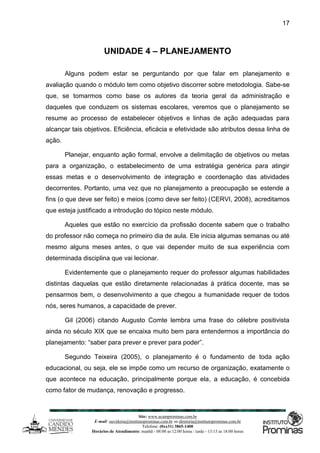 Site: www.ucamprominas.com.br
E-mail: ouvidoria@institutoprominas.com.br ou diretoria@institutoprominas.com.br
Telefone: (0xx31) 3865-1400
Horários de Atendimento: manhã - 08:00 as 12:00 horas / tarde - 13:15 as 18:00 horas
17
UNIDADE 4 – PLANEJAMENTO
Alguns podem estar se perguntando por que falar em planejamento e
avaliação quando o módulo tem como objetivo discorrer sobre metodologia. Sabe-se
que, se tomarmos como base os autores da teoria geral da administração e
daqueles que conduzem os sistemas escolares, veremos que o planejamento se
resume ao processo de estabelecer objetivos e linhas de ação adequadas para
alcançar tais objetivos. Eficiência, eficácia e efetividade são atributos dessa linha de
ação.
Planejar, enquanto ação formal, envolve a delimitação de objetivos ou metas
para a organização, o estabelecimento de uma estratégia genérica para atingir
essas metas e o desenvolvimento de integração e coordenação das atividades
decorrentes. Portanto, uma vez que no planejamento a preocupação se estende a
fins (o que deve ser feito) e meios (como deve ser feito) (CERVI, 2008), acreditamos
que esteja justificado a introdução do tópico neste módulo.
Aqueles que estão no exercício da profissão docente sabem que o trabalho
do professor não começa no primeiro dia de aula. Ele inicia algumas semanas ou até
mesmo alguns meses antes, o que vai depender muito de sua experiência com
determinada disciplina que vai lecionar.
Evidentemente que o planejamento requer do professor algumas habilidades
distintas daquelas que estão diretamente relacionadas à prática docente, mas se
pensarmos bem, o desenvolvimento a que chegou a humanidade requer de todos
nós, seres humanos, a capacidade de prever.
Gil (2006) citando Augusto Comte lembra uma frase do célebre positivista
ainda no século XIX que se encaixa muito bem para entendermos a importância do
planejamento: “saber para prever e prever para poder”.
Segundo Teixeira (2005), o planejamento é o fundamento de toda ação
educacional, ou seja, ele se impõe como um recurso de organização, exatamente o
que acontece na educação, principalmente porque ela, a educação, é concebida
como fator de mudança, renovação e progresso.
 