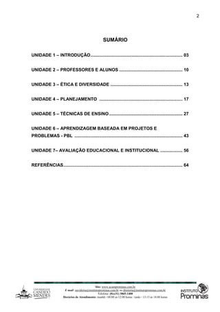 Site: www.ucamprominas.com.br
E-mail: ouvidoria@institutoprominas.com.br ou diretoria@institutoprominas.com.br
Telefone: (0xx31) 3865-1400
Horários de Atendimento: manhã - 08:00 as 12:00 horas / tarde - 13:15 as 18:00 horas
2
SUMÁRIO
UNIDADE 1 – INTRODUÇÃO.......................................................................... 03
UNIDADE 2 – PROFESSORES E ALUNOS ................................................... 10
UNIDADE 3 – ÉTICA E DIVERSIDADE .......................................................... 13
UNIDADE 4 – PLANEJAMENTO ................................................................... 17
UNIDADE 5 – TÉCNICAS DE ENSINO ........................................................... 27
UNIDADE 6 – APRENDIZAGEM BASEADA EM PROJETOS E
PROBLEMAS - PBL ....................................................................................... 43
UNIDADE 7– AVALIAÇÃO EDUCACIONAL E INSTITUCIONAL .................. 56
REFERÊNCIAS................................................................................................ 64
 