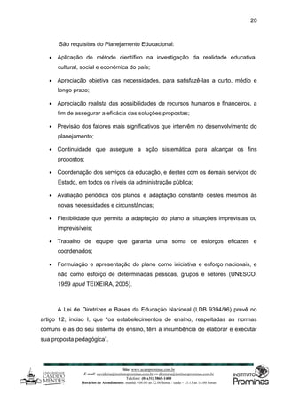 Site: www.ucamprominas.com.br
E-mail: ouvidoria@institutoprominas.com.br ou diretoria@institutoprominas.com.br
Telefone: (0xx31) 3865-1400
Horários de Atendimento: manhã - 08:00 as 12:00 horas / tarde - 13:15 as 18:00 horas
20
São requisitos do Planejamento Educacional:
 Aplicação do método científico na investigação da realidade educativa,
cultural, social e econômica do país;
 Apreciação objetiva das necessidades, para satisfazê-las a curto, médio e
longo prazo;
 Apreciação realista das possibilidades de recursos humanos e financeiros, a
fim de assegurar a eficácia das soluções propostas;
 Previsão dos fatores mais significativos que intervêm no desenvolvimento do
planejamento;
 Continuidade que assegure a ação sistemática para alcançar os fins
propostos;
 Coordenação dos serviços da educação, e destes com os demais serviços do
Estado, em todos os níveis da administração pública;
 Avaliação periódica dos planos e adaptação constante destes mesmos às
novas necessidades e circunstâncias;
 Flexibilidade que permita a adaptação do plano a situações imprevistas ou
imprevisíveis;
 Trabalho de equipe que garanta uma soma de esforços eficazes e
coordenados;
 Formulação e apresentação do plano como iniciativa e esforço nacionais, e
não como esforço de determinadas pessoas, grupos e setores (UNESCO,
1959 apud TEIXEIRA, 2005).
A Lei de Diretrizes e Bases da Educação Nacional (LDB 9394/96) prevê no
artigo 12, inciso I, que “os estabelecimentos de ensino, respeitadas as normas
comuns e as do seu sistema de ensino, têm a incumbência de elaborar e executar
sua proposta pedagógica”.
 