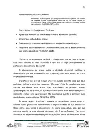 Site: www.ucamprominas.com.br
E-mail: ouvidoria@institutoprominas.com.br ou diretoria@institutoprominas.com.br
Telefone: (0xx31) 3865-1400
Horários de Atendimento: manhã - 08:00 as 12:00 horas / tarde - 13:15 as 18:00 horas
22
Planejamento curricular é, portanto:
Uma tarefa multidisciplinar que tem por objeto organização de um sistema
de relações lógicas e psicológicas dentro de um ou vários campos do
conhecimento, de tal modo que se favoreça ao máximo o processo ensino-
aprendizagem (SARUBBI, 1971, p. 34).
São objetivos do Planejamento Curricular:
 Ajudar aos membros da comunidade escolar a definir seus objetivos;
 Obter maior efetividade no ensino;
 Coordenar esforços para aperfeiçoar o processo ensino-aprendizagem;
 Propiciar o estabelecimento de um clima estimulante para o desenvolvimento
das tarefas educativas (TEIXEIRA, 2005).
Deixamos para apresentar ao final, o planejamento que se desenvolve em
nível mais concreto ou mais específico e que está a cargo principalmente do
professor: o planejamento de ensino!
O planejamento de ensino indica a atividade direcional, metódica e
sistematizada que será empreendida pelo professor junto a seus alunos, em busca
de propósitos definidos.
O professor que deseja realizar uma boa atuação docente sabe que deve
participar, elaborar e organizar planos em diferentes níveis de complexidade para
atender, em classe, seus alunos. Pelo envolvimento no processo ensino-
aprendizagem, ele deve estimular a participação do aluno, a fim de que este possa,
realmente, efetuar uma aprendizagem tão significativa quanto o permitam suas
possibilidades e necessidades (TEIXEIRA, 2005).
Às vezes, o plano é elaborado somente por um professor; outras vezes, no
entanto, vários professores compartilham a responsabilidade de sua elaboração.
Neste último caso temos o planejamento de ensino cooperativo. Este, por sua
natureza, resulta de uma atividade de grupo, isto é, os professores (às vezes,
auxiliados por especialistas) congregam esforços para juntos estabelecerem linhas
 