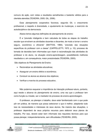 Site: www.ucamprominas.com.br
E-mail: ouvidoria@institutoprominas.com.br ou diretoria@institutoprominas.com.br
Telefone: (0xx31) 3865-1400
Horários de Atendimento: manhã - 08:00 as 12:00 horas / tarde - 13:15 as 18:00 horas
23
comuns de ação, com vistas a resultados semelhantes e bastante válidos para a
clientela atendida (TEIXEIRA, 2005; GIL, 2006).
Esse planejamento cooperativo favorece, segundo Gil, o crescimento
profissional, o respeito à diversidade, o ajustamento às mudanças, o exercício da
autodisciplina e da democracia.
Abaixo temos algumas definições de planejamento de ensino:
É a “previsão inteligente e bem calculada de todas as etapas do trabalho
escolar que envolvem as atividades docentes e discentes, de modo a tornar o ensino
seguro, econômico e eficiente” (MATTOS, 1968); “previsão das situações
específicas do professor com a classe” (CAPPELLETTI, 1972, p. 10); processo de
tomada de decisões bem informadas que visam à racionalização das atividades do
professor e do aluno, na situação ensino-aprendizagem, possibilitando melhores
resultados e, em consequência, maior produtividade (TEIXEIRA, 2005).
São objetivos do Planejamento de Ensino:
 Racionalizar as atividades educativas;
 Assegurar um ensino efetivo e econômico;
 Conduzir os alunos ao alcance dos objetivos;
 Verificar a marcha do processo educativo.
Não podemos esquecer a importância da interação professor-aluno, portanto,
aqui reside o alicerce do planejamento de ensino, uma vez que o professor tem
como função ou missão, ser o mediador do processo de ensino-aprendizagem.
O professor, ao planejar o trabalho, deve estar familiarizado com o que pode
pôr em prática, de maneira que possa selecionar o que é melhor, adaptando tudo
isso às necessidades e interesses de seus alunos. Na maioria das situações, o
professor dependerá de seus próprios recursos para elaborar seus planos de
trabalho. Por isso, deverá estar bem informado dos requisitos técnicos para que
possa planejar, independentemente, sem dificuldades (TEIXEIRA, 2005).
 
