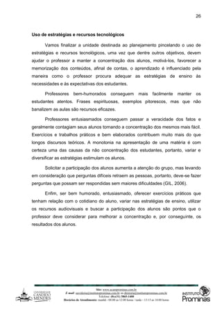 Site: www.ucamprominas.com.br
E-mail: ouvidoria@institutoprominas.com.br ou diretoria@institutoprominas.com.br
Telefone: (0xx31) 3865-1400
Horários de Atendimento: manhã - 08:00 as 12:00 horas / tarde - 13:15 as 18:00 horas
26
Uso de estratégias e recursos tecnológicos
Vamos finalizar a unidade destinada ao planejamento pincelando o uso de
estratégias e recursos tecnológicos, uma vez que dentre outros objetivos, devem
ajudar o professor a manter a concentração dos alunos, motivá-los, favorecer a
memorização dos conteúdos, afinal de contas, o aprendizado é influenciado pela
maneira como o professor procura adequar as estratégias de ensino às
necessidades e às expectativas dos estudantes.
Professores bem-humorados conseguem mais facilmente manter os
estudantes atentos. Frases espirituosas, exemplos pitorescos, mas que não
banalizem as aulas são recursos eficazes.
Professores entusiasmados conseguem passar a veracidade dos fatos e
geralmente contagiam seus alunos tornando a concentração dos mesmos mais fácil.
Exercícios e trabalhos práticos e bem elaborados contribuem muito mais do que
longos discursos teóricos. A monotonia na apresentação de uma matéria é com
certeza uma das causas da não concentração dos estudantes, portanto, variar e
diversificar as estratégias estimulam os alunos.
Solicitar a participação dos alunos aumenta a atenção do grupo, mas levando
em consideração que perguntas difíceis retraem as pessoas, portanto, deve-se fazer
perguntas que possam ser respondidas sem maiores dificuldades (GIL, 2006).
Enfim, ser bem humorado, entusiasmado, oferecer exercícios práticos que
tenham relação com o cotidiano do aluno, variar nas estratégias de ensino, utilizar
os recursos audiovisuais e buscar a participação dos alunos são pontos que o
professor deve considerar para melhorar a concentração e, por conseguinte, os
resultados dos alunos.
 