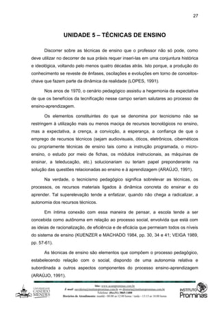 Site: www.ucamprominas.com.br
E-mail: ouvidoria@institutoprominas.com.br ou diretoria@institutoprominas.com.br
Telefone: (0xx31) 3865-1400
Horários de Atendimento: manhã - 08:00 as 12:00 horas / tarde - 13:15 as 18:00 horas
27
UNIDADE 5 – TÉCNICAS DE ENSINO
Discorrer sobre as técnicas de ensino que o professor não só pode, como
deve utilizar no decorrer de sua práxis requer inseri-las em uma conjuntura histórica
e ideológica, voltando pelo menos quatro décadas atrás. Isto porque, a produção do
conhecimento se reveste de ênfases, oscilações e evoluções em torno de conceitos-
chave que fazem parte da dinâmica da realidade (LOPES, 1991).
Nos anos de 1970, o cenário pedagógico assistiu a hegemonia da expectativa
de que os benefícios da tecnificação nesse campo seriam salutares ao processo de
ensino-aprendizagem.
Os elementos constituintes do que se denomina por tecnicismo não se
restringem à utilização mais ou menos maciça de recursos tecnológicos no ensino,
mas a expectativa, a crença, a convicção, a esperança, a confiança de que o
emprego de recursos técnicos (sejam audiovisuais, óticos, eletrônicos, cibernéticos
ou propriamente técnicas de ensino tais como a instrução programada, o micro-
ensino, o estudo por meio de fichas, os módulos instrucionais, as máquinas de
ensinar, a teleducação, etc.) solucionariam ou teriam papel preponderante na
solução das questões relacionadas ao ensino e à aprendizagem (ARAÚJO, 1991).
Na verdade, o tecnicismo pedagógico significa sobrelevar as técnicas, os
processos, os recursos materiais ligados à dinâmica concreta do ensinar e do
aprender. Tal superelevação tende a enfatizar, quando não chega a radicalizar, a
autonomia dos recursos técnicos.
Em íntima conexão com essa maneira de pensar, a escola tende a ser
concebida como autônoma em relação ao processo social, envolvida que está com
as ideias de racionalização, de eficiência e de eficácia que permeiam todos os níveis
do sistema de ensino (KUENZER e MACHADO 1984, pp. 30, 34 e 41; VEIGA 1989,
pp. 57-61).
As técnicas de ensino são elementos que compõem o processo pedagógico,
estabelecendo relação com o social, dispondo de uma autonomia relativa e
subordinada a outros aspectos componentes do processo ensino-aprendizagem
(ARAÚJO, 1991).
 