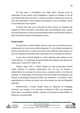 Site: www.ucamprominas.com.br
E-mail: ouvidoria@institutoprominas.com.br ou diretoria@institutoprominas.com.br
Telefone: (0xx31) 3865-1400
Horários de Atendimento: manhã - 08:00 as 12:00 horas / tarde - 13:15 as 18:00 horas
28
De todo modo, e concordando com Veiga (1991), devemos partir do
pressuposto de que quando se faz indagações a respeito do emprego ou não de
uma determinada técnica de ensino, é preciso considerar a situação dos alunos, de
onde são provenientes e das condições da faculdade em que se trabalha, mesmo
em se tratando do ensino superior.
É preciso ficar claro que as técnicas de ensino devem ser utilizadas pelo
professor de forma consciente e permeadas pela intencionalidade, assim, quando
são direcionadas para a busca da intencionalidade deixam de dar ênfase exclusiva à
ação docente para propiciar a participação do aluno.
Estudo dirigido
De modo geral, o Estudo Dirigido, pode ser visto como uma técnica de ensino
individualizada ou como forma socioindividualizado. É uma atividade executada em
sala de aula pelos alunos, a partir de um roteiro prévio elaborado pelo professor, ou
pode ser realizada fora de sala de aula, mas sempre com a orientação do professor.
O que marca o Estudo Dirigido é o roteiro elaborado pelo professor ou em
outras palavras “é a substituição da apresentação pelo professor pela pesquisa do
próprio aluno” (COLLETTO, 1982, p. 25).
Segundo Veiga (1991), o Estudo Dirigido tem seus pressupostos teóricos
iniciais calcados na proposta escolanovista, uma vez que ao acentuar a
predominância dos processos de ensino reduz o conteúdo escolar a sua forma de
aquisição. Foi disseminado no Brasil pelos cursos de formação de professores e por
Serviços de Orientação Educacional (SOE), que ministraram, ou ministram, cursos
especializados em técnicas de estudo, bem como também por meio de bibliografia
específica.
Posteriormente, o Estudo Dirigido sofreu as influências da Pedagogia
Tecnicista, que começou a ser articulada na década de 1960, cujo pressuposto
básico está na neutralidade científica, inspirada nos princípios da racionalidade, na
eficiência e na produtividade.
 