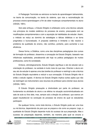 Site: www.ucamprominas.com.br
E-mail: ouvidoria@institutoprominas.com.br ou diretoria@institutoprominas.com.br
Telefone: (0xx31) 3865-1400
Horários de Atendimento: manhã - 08:00 as 12:00 horas / tarde - 13:15 as 18:00 horas
29
A Pedagogia Tecnicista se estrutura na teoria de aprendizagem behaviorista,
na teoria da comunicação, na teoria do sistema, que visa a racionalização do
processo ensino-aprendizagem a fim de obter mudanças comportamentais no aluno
(VEIGA, 1991).
Sob este enfoque, o Estudo Dirigido é enfatizado como uma técnica calcada
nos princípios do modelo sistêmico do processo de ensino, preocupada com as
modificações comportamentais e com a aquisição de habilidades de estudar. Assim,
o método se reduz ao domínio de estratégias e táticas didáticas e se torna
pragmático e burocratizado. A proposta sistêmica é limitante e não resolve o
problema da qualidade do ensino, não contribui, portanto, para aumentar a sua
eficiência.
Dessa forma, a Didática, como uma das disciplinas pedagógicas dos cursos
de formação do professor, dissemina a concepção de Estudo Dirigido, baseado nas
influências explicitadas, prevalecendo até hoje na prática pedagógica de muitos
professores, como foi constatado.
Embora, etimologicamente, Estudo Dirigido signifique o ato de estudar sob a
orientação do professor, na verdade é muito mais do que isso. Orientar o aluno em
seu ato de estudar é apenas uma das tarefas do professor e restringir a ela a técnica
do Estudo Dirigido equivaleria a reduzir a sua concepção. O Estudo Dirigido não é
então o estudo vigiado. A técnica do Estudo Dirigido implica outras ações que não
se restringem ao instrumental e aos recursos do professor para orientar seus alunos
(VEIGA, 1991).
O Estudo Dirigido pressupõe a diretividade por parte do professor, se
fundamenta na atividade do aluno e se efetiva na situação socioindividualizada em
sala de aula ou fora dela, mas, sempre sob a direção do professor, que exerce um
papel insubstituível na condução do processo de ensino do qual os estudantes
participam.
De qualquer forma, como toda técnica, o Estudo Dirigido pode ser uma boa
ou má técnica, dependendo de para que se prepara e de como se prepara. Logo, a
qualidade do Estudo Dirigido depende muito do sucesso de sua preparação. Mas o
sucesso da preparação depende, também, da maneira pela qual se encara a
 