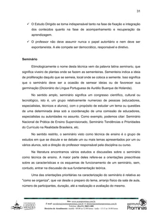 Site: www.ucamprominas.com.br
E-mail: ouvidoria@institutoprominas.com.br ou diretoria@institutoprominas.com.br
Telefone: (0xx31) 3865-1400
Horários de Atendimento: manhã - 08:00 as 12:00 horas / tarde - 13:15 as 18:00 horas
31
 O Estudo Dirigido se torna indispensável tanto na fase de fixação e integração
dos conteúdos quanto na fase de acompanhamento e recuperação da
aprendizagem.
 O professor não deve assumir nunca o papel autoritário e nem deve ser
espontaneísta. A ele compete ser democrático, responsável e diretivo.
Seminário
Etimologicamente o nome desta técnica vem da palavra latina seminariu, que
significa viveiro de plantas onde se fazem as sementeiras. Sementeira indica a ideia
de proliferação daquilo que se semeia, local onde se coloca a semente. Isso significa
que o seminário deve ser a ocasião de semear ideias ou de favorecer sua
germinação (Dicionário da Língua Portuguesa de Aurélio Buarque de Holanda).
No sentido amplo, seminário significa um congresso científico, cultural ou
tecnológico, isto é, um grupo relativamente numeroso de pessoas (educadores,
especialistas, técnicos e alunos), com o propósito de estudar um tema ou questões
de uma determinada área sob a coordenação de uma comissão de educadores,
especialistas ou autoridades no assunto. Como exemplo, podemos citar: Seminário
Nacional de Prática de Ensino Supervisionado, Seminário Tendências e Prioridades
do Currículo na Realidade Brasileira, etc.
No sentido restrito, o seminário visto como técnica de ensino é o grupo de
estudos em que se discute e se debate um ou mais temas apresentados por um ou
vários alunos, sob a direção do professor responsável pela disciplina ou curso.
Na literatura encontramos vários estudos e discussões sobre o seminário
como técnica de ensino. A maior parte deles refere-se a orientações prescritivas
sobre as características e os esquemas de funcionamento de um seminário, sem,
contudo, entrar na discussão de sua fundamentação teórica.
Uma das orientações prioritárias na caracterização do seminário é relativa ao
"como se organiza", que vai desde o preparo do tema, arranjo físico da sala de aula,
número de participantes, duração, até a realização e avaliação do mesmo.
 