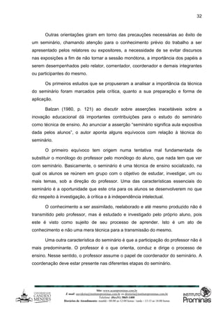 Site: www.ucamprominas.com.br
E-mail: ouvidoria@institutoprominas.com.br ou diretoria@institutoprominas.com.br
Telefone: (0xx31) 3865-1400
Horários de Atendimento: manhã - 08:00 as 12:00 horas / tarde - 13:15 as 18:00 horas
32
Outras orientações giram em torno das precauções necessárias ao êxito de
um seminário, chamando atenção para o conhecimento prévio do trabalho a ser
apresentado pelos relatores ou expositores, a necessidade de se evitar discursos
nas exposições a fim de não tornar a sessão monótona, a importância dos papéis a
serem desempenhados pelo relator, comentador, coordenador e demais integrantes
ou participantes do mesmo.
Os primeiros estudos que se propuseram a analisar a importância da técnica
do seminário foram marcados pela crítica, quanto a sua preparação e forma de
aplicação.
Balzan (1980, p. 121) ao discutir sobre asserções inaceitáveis sobre a
inovação educacional dá importantes contribuições para o estudo do seminário
como técnica de ensino. Ao anunciar a asserção “seminário significa aula expositiva
dada pelos alunos”, o autor aponta alguns equívocos com relação à técnica do
seminário.
O primeiro equívoco tem origem numa tentativa mal fundamentada de
substituir o monólogo do professor pelo monólogo do aluno, que nada tem que ver
com seminário. Basicamente, o seminário é uma técnica de ensino socializado, na
qual os alunos se reúnem em grupo com o objetivo de estudar, investigar, um ou
mais temas, sob a direção do professor. Uma das características essenciais do
seminário é a oportunidade que este cria para os alunos se desenvolverem no que
diz respeito à investigação, à crítica e à independência intelectual.
O conhecimento a ser assimilado, reelaborado e até mesmo produzido não é
transmitido pelo professor, mas é estudado e investigado pelo próprio aluno, pois
este é visto como sujeito de seu processo de aprender. Isto é um ato de
conhecimento e não uma mera técnica para a transmissão do mesmo.
Uma outra característica do seminário é que a participação do professor não é
mais predominante. O professor é o que orienta, conduz e dirige o processo de
ensino. Nesse sentido, o professor assume o papel de coordenador do seminário. A
coordenação deve estar presente nas diferentes etapas do seminário.
 