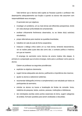 Site: www.ucamprominas.com.br
E-mail: ouvidoria@institutoprominas.com.br ou diretoria@institutoprominas.com.br
Telefone: (0xx31) 3865-1400
Horários de Atendimento: manhã - 08:00 as 12:00 horas / tarde - 13:15 as 18:00 horas
33
Vale lembrar que a técnica está sujeita ao fracasso quando o professor não
desempenha adequadamente sua função e quando os alunos não assumem com
responsabilidade seus encargos.
O seminário tem por objetivos:
 investigar um problema, um ou mais temas sob diferentes perspectivas, tendo
em vista alcançar profundidade de compreensão;
 analisar criticamente fenômenos observados, ou as ideias do(s) autor(es)
estudado(s);
 propor alternativas para resolver as questões levantadas;
 trabalhar em sala de aula de forma cooperativa;
 instaurar o diálogo crítico sobre um ou mais temas, tentando desvendá-los,
ver as razões pelas quais eles são como são, o contexto político e histórico
em que se inserem.
O emprego do seminário como técnica de ensino implica três etapas. A
primeira é a preparação que envolve encargos, tanto para o professor como para os
alunos.
Cabem ao professor as seguintes providências:
 explicitar os objetivos claramente;
 sugerir temas adequados aos alunos, justificando a importância dos mesmos;
 ajudar os alunos a selecionar subtemas;
 recomendar bibliografia (mínima e complementar) a ser estudada por todos os
participantes do seminário;
 orientar os alunos na busca e localização de fontes de consulta: livros,
relatórios de pesquisa, textos, autores, pessoas, instituições e bibliotecas;
 dar orientações escritas sobre pontos essenciais do tema, sugerir categorias
de análise, formular questões para serem analisadas e discutidas;
 