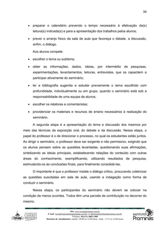 Site: www.ucamprominas.com.br
E-mail: ouvidoria@institutoprominas.com.br ou diretoria@institutoprominas.com.br
Telefone: (0xx31) 3865-1400
Horários de Atendimento: manhã - 08:00 as 12:00 horas / tarde - 13:15 as 18:00 horas
34
 preparar o calendário prevendo o tempo necessário à efetivação da(s)
leitura(s) indicada(s) e para a apresentação dos trabalhos pelos alunos;
 prever o arranjo físico da sala de aula que favoreça o debate, a discussão,
enfim, o diálogo.
Aos alunos compete:
 escolher o tema ou subtema;
 obter as informações, dados, ideias, por intermédio de pesquisas,
experimentações, levantamentos, leituras, entrevistas, que os capacitem a
participar ativamente do seminário;
 ler a bibliografia sugerida e estudar previamente o tema escolhido com
profundidade, individualmente ou em grupo, quando o seminário está sob a
responsabilidade de uma equipe de alunos;
 escolher os relatores e comentaristas;
 providenciar os materiais e recursos de ensino necessários à realização do
seminário.
A segunda etapa é a apresentação do tema e discussão dos mesmos por
meio das técnicas da exposição oral, do debate e da discussão. Nessa etapa, o
papel do professor é o de direcionar o processo, no qual os estudantes estão juntos.
Ao dirigir o seminário, o professor deve ser exigente e não permissivo, exigindo que
os alunos pensem sobre as questões levantadas, questionando suas afirmações,
sintetizando as ideias principais, estabelecendo relações do conteúdo com outras
áreas do conhecimento, exemplificando, utilizando resultados de pesquisa,
estimulando-os às conclusões finais, para finalmente consolidá-Ias.
O importante é que o professor instale o diálogo crítico, procurando coletivizar
as questões suscitadas em sala de aula, usando a indagação como forma de
conduzir o seminário.
Nessa etapa, os participantes do seminário não devem se colocar na
condição de meros ouvintes. Todos têm uma parcela de contribuição no decorrer do
mesmo.
 