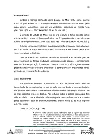 Site: www.ucamprominas.com.br
E-mail: ouvidoria@institutoprominas.com.br ou diretoria@institutoprominas.com.br
Telefone: (0xx31) 3865-1400
Horários de Atendimento: manhã - 08:00 as 12:00 horas / tarde - 13:15 as 18:00 horas
36
Estudo do meio
Embora a técnica conhecida como Estudo do Meio tenha como objetivo
contribuir para a melhoria do ensino das escolas fundamental e média, vale a pena
expor alguns comentários visto ser um verdadeiro patrimônio da Escola Nova
(BALZAN, 1969 apud FELTRAN E FELTRAN FILHO, 1991).
É através do Estudo do Meio que se leva o aluno a tomar contato com o
complexo vivo, com um conjunto significativo que é o próprio meio, onde natureza e
cultura se interpenetram (BALZAN, 1969 apud FELTRAN E FELTRAN FILHO, 1991).
Estudar o meio sempre foi um tipo de investigação importante para o homem,
tendo motivado a busca do conhecimento da superfície do planeta pelos mais
variados motivos e objetivos.
Com o advento do moderno capitalismo industrial e o elevado grau de
desenvolvimento de forças produtivas, acentuou-se não apenas o conhecimento,
mas também a exploração do meio pelo homem, provocando sério agravamento de
problemas relativos ao equilíbrio ambiental e a contrapartida de movimentos para a
proteção e a conservação do ambiente.
Aulas expositivas
Na educação brasileira a utilização da aula expositiva como meio de
transmissão de conhecimentos na sala de aula aparece desde o plano pedagógico
dos jesuítas, considerado como o marco inicial do ideário pedagógico nacional, até
os mais recentes livros de didática. Nos estudos sobre a prática pedagógica tem
sido apontada como a atividade mais empregada pelos professores e a preferida
pelos estudantes, seja do ensino fundamental, ensino médio ou do nível superior
(LOPES, 1991).
Como diz Gil (2006, p. 133):
A preleção verbal utilizada pelos professores com o objetivo de transmitir
informações aos estudantes constitui, provavelmente, o mais antigo e ainda
o mais utilizado método de ensino, não apenas na universidade, mas
também no ensino médio e nas séries mais avançadas do ensino
fundamental. (...) mas, ao mesmo tempo em que é o mais utilizado, é
também o mais controverso. Enquanto alguns professores defendem seu
uso, sobretudo pela praticidade, outros o criticam. Já houve até mesmo
 