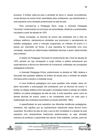 Site: www.ucamprominas.com.br
E-mail: ouvidoria@institutoprominas.com.br ou diretoria@institutoprominas.com.br
Telefone: (0xx31) 3865-1400
Horários de Atendimento: manhã - 08:00 as 12:00 horas / tarde - 13:15 as 18:00 horas
38
processo. A ênfase voltou-se para a atividade do aluno e, nessas circunstâncias,
novas técnicas de ensino foram assimiladas pelos professores, que abandonaram a
aula expositiva como atividade predominante na sala de aula.
Para contrapor-se à Pedagogia Nova, surge a chamada Pedagogia
Tecnicista, fundamentada nos princípios de racionalidade, eficiência e produtividade,
veiculados a partir da década de 1970.
Nessa concepção, as técnicas de ensino são analisadas sob a ótica do
enfoque sistêmico, valorizando-se atividades que promoviam o parcelamento do
trabalho pedagógico, como a instrução programada, os módulos de ensino e o
estudo por intermédio de fichas. À aula expositiva foi transmitida uma nova
conotação, traduzida por determinadas habilidades técnicas a serem desenvolvidas
pelo professor.
O ideário da Pedagogia Tecnicista foi predominante até o final da década de
1970, período em que começaram a surgir críticas à política educacional que
supervalorizava a técnica em detrimento do humanismo, enfatizada nas concepções
pedagógicas anteriores.
A chamada Pedagogia Crítica, predominante na década de 1980, desloca a
discussão das questões didáticas do âmbito da escola para o contexto da relação
intrínseca entre a escola e a realidade social.
A nova tendência pedagógica com suas questões mais amplas, deixa em
plano secundário a preocupação dos professores com as técnicas de ensino. A
ênfase na relação dialética entre educação e sociedade implica a adoção do método
dialético na prática pedagógica da sala de aula. A aula expositiva, assim como as
demais técnicas de ensino, passa a ser considerada como um meio para a
reelaboração dos conteúdos transmitidos na escola (SAVIANI, 1983).
A especificidade da aula expositiva nas diferentes tendências pedagógicas,
entretanto, não significa que as características tradicionais dessa técnica foram
superadas. Na prática da sala de aula o que se tem constatado é a adoção da aula
expositiva com características tradicionais predominantes, ou seja, atividade
exclusiva do professor e passividade dos alunos. Essa realidade, contudo, pode ser
 