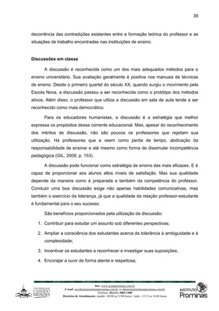 Site: www.ucamprominas.com.br
E-mail: ouvidoria@institutoprominas.com.br ou diretoria@institutoprominas.com.br
Telefone: (0xx31) 3865-1400
Horários de Atendimento: manhã - 08:00 as 12:00 horas / tarde - 13:15 as 18:00 horas
39
decorrência das contradições existentes entre a formação teórica do professor e as
situações de trabalho encontradas nas instituições de ensino.
Discussões em classe
A discussão é reconhecida como um dos mais adequados métodos para o
ensino universitário. Sua avaliação geralmente é positiva nos manuais de técnicas
de ensino. Desde o primeiro quartel do século XX, quando surgiu o movimento pela
Escola Nova, a discussão passou a ser reconhecida como o protótipo dos métodos
ativos. Além disso, o professor que utiliza a discussão em sala de aula tende a ser
reconhecido como mais democrático.
Para os educadores humanistas, a discussão é a estratégia que melhor
expressa os propósitos dessa corrente educacional. Mas, apesar do reconhecimento
dos méritos de discussão, não são poucos os professores que rejeitam sua
utilização. Há professores que a veem como perda de tempo, abdicação da
responsabilidade de ensinar e até mesmo como forma de dissimular incompetência
pedagógica (GIL, 2009, p. 153).
A discussão pode funcionar como estratégia de ensino das mais eficazes. E é
capaz de proporcionar aos alunos altos níveis de satisfação. Mas sua qualidade
depende da maneira como é preparada e também da competência do professor.
Conduzir uma boa discussão exige não apenas habilidades comunicativas, mas
também o exercício da liderança, já que a qualidade da relação professor-estudante
é fundamental para o seu sucesso.
São benefícios proporcionados pela utilização da discussão:
1. Contribuir para estudar um assunto sob diferentes perspectivas;
2. Ampliar a consciência dos estudantes acerca da tolerância à ambiguidade e à
complexidade;
3. Incentivar os estudantes a reconhecer e investigar suas suposições;
4. Encorajar a ouvir de forma atenta e respeitosa;
 