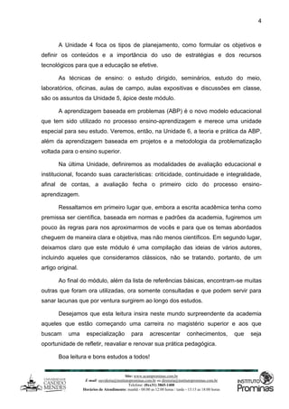 Site: www.ucamprominas.com.br
E-mail: ouvidoria@institutoprominas.com.br ou diretoria@institutoprominas.com.br
Telefone: (0xx31) 3865-1400
Horários de Atendimento: manhã - 08:00 as 12:00 horas / tarde - 13:15 as 18:00 horas
4
A Unidade 4 foca os tipos de planejamento, como formular os objetivos e
definir os conteúdos e a importância do uso de estratégias e dos recursos
tecnológicos para que a educação se efetive.
As técnicas de ensino: o estudo dirigido, seminários, estudo do meio,
laboratórios, oficinas, aulas de campo, aulas expositivas e discussões em classe,
são os assuntos da Unidade 5, ápice deste módulo.
A aprendizagem baseada em problemas (ABP) é o novo modelo educacional
que tem sido utilizado no processo ensino-aprendizagem e merece uma unidade
especial para seu estudo. Veremos, então, na Unidade 6, a teoria e prática da ABP,
além da aprendizagem baseada em projetos e a metodologia da problematização
voltada para o ensino superior.
Na última Unidade, definiremos as modalidades de avaliação educacional e
institucional, focando suas características: criticidade, continuidade e integralidade,
afinal de contas, a avaliação fecha o primeiro ciclo do processo ensino-
aprendizagem.
Ressaltamos em primeiro lugar que, embora a escrita acadêmica tenha como
premissa ser científica, baseada em normas e padrões da academia, fugiremos um
pouco às regras para nos aproximarmos de vocês e para que os temas abordados
cheguem de maneira clara e objetiva, mas não menos científicos. Em segundo lugar,
deixamos claro que este módulo é uma compilação das ideias de vários autores,
incluindo aqueles que consideramos clássicos, não se tratando, portanto, de um
artigo original.
Ao final do módulo, além da lista de referências básicas, encontram-se muitas
outras que foram ora utilizadas, ora somente consultadas e que podem servir para
sanar lacunas que por ventura surgirem ao longo dos estudos.
Desejamos que esta leitura insira neste mundo surpreendente da academia
aqueles que estão começando uma carreira no magistério superior e aos que
buscam uma especialização para acrescentar conhecimentos, que seja
oportunidade de refletir, reavaliar e renovar sua prática pedagógica.
Boa leitura e bons estudos a todos!
 