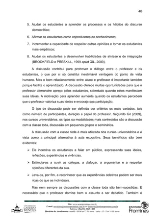 Site: www.ucamprominas.com.br
E-mail: ouvidoria@institutoprominas.com.br ou diretoria@institutoprominas.com.br
Telefone: (0xx31) 3865-1400
Horários de Atendimento: manhã - 08:00 as 12:00 horas / tarde - 13:15 as 18:00 horas
40
5. Ajudar os estudantes a aprender os processos e os hábitos do discurso
democrático;
6. Afirmar os estudantes como coprodutores do conhecimento;
7. Incrementar a capacidade de respeitar outras opiniões e tornar os estudantes
mais empáticos;
8. Ajudar os estudantes a desenvolver habilidades de síntese e de integração
(BROOKFIELD e PRESKILL, 1999 apud GIL, 2009).
A discussão contribui para promover o diálogo entre o professor e os
estudantes, o que por si só constitui inestimável vantagem do ponto de vista
humano. Mas o bom relacionamento entre aluno e professor é importante também
porque facilita o aprendizado. A discussão oferece muitas oportunidades para que o
professor demonstre apreço pelos estudantes, sobretudo quando estes manifestam
suas ideias. A motivação para aprender aumenta quando os estudantes percebem
que o professor valoriza suas ideias e encoraja sua participação.
O tipo de discussão pode ser definido por critérios os mais variados, tais
como número de participantes, duração e papel do professor. Segundo Gil (2009),
nos cursos universitários, os tipos ou modalidades mais conhecidas são a discussão
com a classe toda, discussão em pequenos grupos e seminários.
A discussão com a classe toda é mais utilizada nos cursos universitários e é
vista como a principal alternativa à aula expositiva. Seus benefícios são bem
evidentes:
 Ela incentiva os estudantes a falar em público, expressando suas ideias,
reflexões, experiências e vivências.
 Estimula-os a ouvir os colegas, a dialogar, a argumentar e a respeitar
opiniões diferentes da sua.
 Leva-os, por fim, a reconhecer que as experiências coletivas podem ser mais
ricas do que as individuais.
Mas nem sempre as discussões com a classe toda são bem-sucedidas. É
necessário que o professor domine bem o assunto a ser debatido. Também é
 