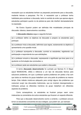 Site: www.ucamprominas.com.br
E-mail: ouvidoria@institutoprominas.com.br ou diretoria@institutoprominas.com.br
Telefone: (0xx31) 3865-1400
Horários de Atendimento: manhã - 08:00 as 12:00 horas / tarde - 13:15 as 18:00 horas
41
necessário que os estudantes tenham se preparado previamente para a discussão,
mediante leituras e pesquisas. Por fim, é necessário que o professor tenha
habilidade para coordenar a discussão, tanto no sentido de evitar que apenas alguns
estudantes participem quanto no de policiar-se para não interferir demasiadamente
na exposição.
No Ensino Superior podem ser definidas três modalidades principais de
discussão: clássica, desenvolvente e socrática.
A discussão clássica segue o seguinte formato:
(a) o professor define os objetivos da discussão e prepara os estudantes para
participar;
(b) o professor inicia a discussão, definindo suas regras, esclarecendo os objetivos e
apresentando uma questão inicial;
(c) o professor acompanha a discussão, ouvindo os estudantes, registrando sua
participação e respondendo às suas solicitações;
(d) o professor encerra a discussão, expressando o significado que teve para si ou
ajudando na formulação das conclusões; e,
(e) o professor pede aos estudantes que avaliem a discussão.
O termo discussão desenvolvente foi cunhado por Norman R. E Mayer
(apud MCKEACHIE, 2002) e refere-se a um tipo de discussão técnica para
solucionar problemas, em que o professor quebra problemas em partes e faz com
que todos os membros do grupo trabalhem com uma parte do problema ao mesmo
tempo. Este método mostra-se adequado para corrigir alguns dos problemas que
costumam surgir nas discussões tradicionais, que se mostram desorganizadas e
ineficazes porque os diferentes membros do grupo trabalham em diferentes
aspectos do problema.
Como consequência, os estudantes se frustram porque veem como
irrelevantes os comentários de outros estudantes que focaram um aspecto diferente.
Para que a discussão desenvolvente ocorra a contento, o professor procura
tornar os estudantes conscientes de seus estágios, que podem ser, por exemplo:
 