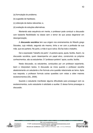Site: www.ucamprominas.com.br
E-mail: ouvidoria@institutoprominas.com.br ou diretoria@institutoprominas.com.br
Telefone: (0xx31) 3865-1400
Horários de Atendimento: manhã - 08:00 as 12:00 horas / tarde - 13:15 as 18:00 horas
42
(a) formulação do problema;
(b) sugestão de hipóteses;
(c) obtenção de dados relevantes; e,
(d) avaliação de soluções alternativas.
Mantendo esta sequência em mente, o professor pode conduzir a discussão
com bastante flexibilidade na classe sem o temor de que possa degenerar em
desorganização.
A discussão socrática tem sua origem nos ensinamentos do filósofo grego
Sócrates, cujo método, segundo ele mesmo, tinha a ver com a profissão de sua
mãe, que era parteira. No parto, a mãe é que é ativa. Ela faz todo o trabalho.
Daí a expressão “trabalho de parto”. A parteira apoia, ajuda, facilita. Assim, na
discussão socrática, quem desempenha um papel ativo, construindo os próprios
conhecimentos, são os estudantes. O “professor-parteiro” apoia, auxilia, facilita.
Nesta discussão, os estudantes, conduzidos por um professor experiente,
leem e interpretam textos. A discussão se inicia quando o professor escolhe
aleatoriamente um estudante e lhe formula uma questão relacionada ao tema. Após
sua resposta, o professor formula outras questões com vistas a obter maiores
esclarecimentos (GIL, 2009).
Quando o estudante manifestar alguma dificuldade para prosseguir com os
esclarecimentos, outro estudante é solicitado a auxiliar. E dessa forma prossegue a
discussão.
 