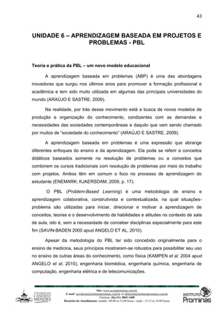 Site: www.ucamprominas.com.br
E-mail: ouvidoria@institutoprominas.com.br ou diretoria@institutoprominas.com.br
Telefone: (0xx31) 3865-1400
Horários de Atendimento: manhã - 08:00 as 12:00 horas / tarde - 13:15 as 18:00 horas
43
UNIDADE 6 – APRENDIZAGEM BASEADA EM PROJETOS E
PROBLEMAS - PBL
Teoria e prática da PBL – um novo modelo educacional
A aprendizagem baseada em problemas (ABP) é uma das abordagens
inovadoras que surgiu nos últimos anos para promover a formação profissional e
acadêmica e tem sido muito utilizada em algumas das principais universidades do
mundo (ARAÚJO E SASTRE, 2009).
Na realidade, por trás desse movimento está a busca de novos modelos de
produção e organização do conhecimento, condizentes com as demandas e
necessidades das sociedades contemporâneas e daquilo que vem sendo chamado
por muitos de “sociedade do conhecimento” (ARAÚJO E SASTRE, 2009).
A aprendizagem baseada em problemas é uma expressão que abrange
diferentes enfoques do ensino e da aprendizagem. Ela pode se referir a conceitos
didáticos baseados somente na resolução de problemas ou a conceitos que
combinem os cursos tradicionais com resolução de problemas por meio do trabalho
com projetos. Ambos têm em comum o foco no processo de aprendizagem do
estudante (ENEMARK; KJAERSDAM, 2009, p. 17).
O PBL (Problem-Based Learning) é uma metodologia de ensino e
aprendizagem colaborativa, construtivista e contextualizada, na qual situações-
problema são utilizadas para iniciar, direcionar e motivar a aprendizagem de
conceitos, teorias e o desenvolvimento de habilidades e atitudes no contexto de sala
de aula, isto é, sem a necessidade de conceber disciplinas especialmente para este
fim (SAVIN-BADEN 2000 apud ANGELO ET AL, 2010).
Apesar da metodologia do PBL ter sido concebido originalmente para o
ensino de medicina, seus princípios mostraram-se robustos para possibilitar seu uso
no ensino de outras áreas do conhecimento, como física (KAMPEN et al. 2004 apud
ANGELO et al, 2010), engenharia biomédica, engenharia química, engenharia de
computação, engenharia elétrica e de telecomunicações.
 
