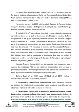 Site: www.ucamprominas.com.br
E-mail: ouvidoria@institutoprominas.com.br ou diretoria@institutoprominas.com.br
Telefone: (0xx31) 3865-1400
Horários de Atendimento: manhã - 08:00 as 12:00 horas / tarde - 13:15 as 18:00 horas
44
No Brasil, algumas Universidades estão adotando o PBL em seus currículos.
Na área de Medicina, a Faculdade de Marília e a Universidade Estadual de Londrina
foram pioneiras na implantação do PBL como método do ensino médico (BATISTA
et al. 2005 apud ANGELO et al, 2010).
No primeiro semestre de 2003, a Universidade Estadual de Feira de Santana
inaugurou dois novos cursos, o de Engenharia de Computação e o de Medicina, que
também adotaram o método em seus currículos.
O método PBL (Problem-Based Learning) é uma estratégia educacional,
centrada no aluno, que o ajuda a desenvolver a habilidade de trabalhar de forma
independente ou em grupo, o prepara para tomar decisões, ter iniciativa e adquirir
novos conhecimentos. O aluno é, constantemente, estimulado a aprender e a fazer
parte do processo de construção do seu aprendizado. Desde sua sistematização,
nos início dos anos de 1970 na escola de medicina da Universidade McMaster, o
PBL tem sido adaptado a muitos contextos educacionais e ao ensino de diversas
áreas do conhecimento. Hoje, é possível encontrar implantações do PBL em áreas
tão distintas como história, pedagogia e arquitetura. Seu uso no ensino de
engenharia acontece há muito tempo, onde às vezes é chamado de “aprendizagem
baseada em projetos” (RIBEIRO, 2008).
Segundo Ângelo e Santos (2010), um dos aspectos mais importantes para o
sucesso da metodologia PBL são os problemas apresentados. Uma vez que os
problemas antecedem a apresentação dos conceitos, eles devem ser elaborados de
forma a possibilitar a obtenção dos objetivos de aprendizagem.
Barbara Duch et al. (2001 apud ÂNGELO et al, 2010) destaca 5
características relevantes para um bom problema:
1. Um problema deve motivar os estudantes. Inserir elementos próximos
da realidade dos estudantes é uma estratégia usada para tornar os problemas mais
atraentes e motivar os estudantes na busca de soluções.
2. Os problemas devem levar os estudantes a tomar decisões ou realizar
julgamentos, baseados em fatos, informações e/ou argumentações lógicas. Os
problemas devem conduzir os estudantes para a construção dos argumentos e
busca de informações. Isso não quer dizer que todas as informações do problema
 