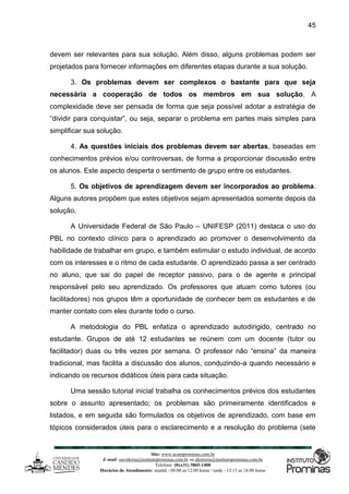 Site: www.ucamprominas.com.br
E-mail: ouvidoria@institutoprominas.com.br ou diretoria@institutoprominas.com.br
Telefone: (0xx31) 3865-1400
Horários de Atendimento: manhã - 08:00 as 12:00 horas / tarde - 13:15 as 18:00 horas
45
devem ser relevantes para sua solução. Além disso, alguns problemas podem ser
projetados para fornecer informações em diferentes etapas durante a sua solução.
3. Os problemas devem ser complexos o bastante para que seja
necessária a cooperação de todos os membros em sua solução. A
complexidade deve ser pensada de forma que seja possível adotar a estratégia de
“dividir para conquistar”, ou seja, separar o problema em partes mais simples para
simplificar sua solução.
4. As questões iniciais dos problemas devem ser abertas, baseadas em
conhecimentos prévios e/ou controversas, de forma a proporcionar discussão entre
os alunos. Este aspecto desperta o sentimento de grupo entre os estudantes.
5. Os objetivos de aprendizagem devem ser incorporados ao problema.
Alguns autores propõem que estes objetivos sejam apresentados somente depois da
solução.
A Universidade Federal de São Paulo – UNIFESP (2011) destaca o uso do
PBL no contexto clínico para o aprendizado ao promover o desenvolvimento da
habilidade de trabalhar em grupo, e também estimular o estudo individual, de acordo
com os interesses e o ritmo de cada estudante. O aprendizado passa a ser centrado
no aluno, que sai do papel de receptor passivo, para o de agente e principal
responsável pelo seu aprendizado. Os professores que atuam como tutores (ou
facilitadores) nos grupos têm a oportunidade de conhecer bem os estudantes e de
manter contato com eles durante todo o curso.
A metodologia do PBL enfatiza o aprendizado autodirigido, centrado no
estudante. Grupos de até 12 estudantes se reúnem com um docente (tutor ou
facilitador) duas ou três vezes por semana. O professor não “ensina” da maneira
tradicional, mas facilita a discussão dos alunos, conduzindo-a quando necessário e
indicando os recursos didáticos úteis para cada situação.
Uma sessão tutorial inicial trabalha os conhecimentos prévios dos estudantes
sobre o assunto apresentado; os problemas são primeiramente identificados e
listados, e em seguida são formulados os objetivos de aprendizado, com base em
tópicos considerados úteis para o esclarecimento e a resolução do problema (sete
 