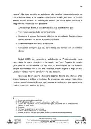 Site: www.ucamprominas.com.br
E-mail: ouvidoria@institutoprominas.com.br ou diretoria@institutoprominas.com.br
Telefone: (0xx31) 3865-1400
Horários de Atendimento: manhã - 08:00 as 12:00 horas / tarde - 13:15 as 18:00 horas
46
passos4
). Na etapa seguinte, os estudantes vão trabalhar independentemente, na
busca de informações e na sua elaboração (estudo autodirigido) antes da próxima
sessão tutorial, quando as informações trazidas por todos serão discutidas e
integradas no contexto do caso-problema.
A metodologia do PBL é considerada ideal para os estudantes que:
 Têm iniciativa para estudar por conta própria;
 Sentem-se à vontade formulando objetivos de aprendizado flexíveis mesmo
que apresentem, por vezes, alguma ambiguidade;
 Aprendem melhor com leitura e discussão;
 Consideram desejável que seu aprendizado seja sempre em um contexto
clínico.
Berbel (1998) tem proposto a Metodologia da Problematização como
metodologia de ensino, de estudo e de trabalho, no Ensino Superior de maneira
geral, para ser utilizada sempre que seja oportuno, em situações em que os temas
estejam relacionados com a vida em sociedade, mesmo fugindo à regra de sua
utilização, ou seja, voltados para cursos na área de saúde.
O sucesso de um sistema educacional depende de uma forte interação entre
ensino, pesquisa e prática profissional. Os problemas que surgem nesta última
resultam na melhor orientação para o processo de aprendizagem, pois congregam a
prática, a pesquisa científica e o ensino.
4
1. Esclarecimento dos termos difíceis
2. Definição dos problemas a serem entendidos e explicados.
3. Análise dos problemas. Dar as possíveis explicações, de acordo com os conhecimentos
prévios – "Brain storm".
4. Resumir.
5. Formular os objetivos de aprendizado.
6. Estudo individual baseado no passo n° 5.
7. Relatar ao grupo. Discutir. (http://www.unifesp.br/centros/cedess/pbl/sete.html)
 