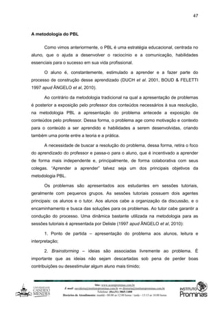 Site: www.ucamprominas.com.br
E-mail: ouvidoria@institutoprominas.com.br ou diretoria@institutoprominas.com.br
Telefone: (0xx31) 3865-1400
Horários de Atendimento: manhã - 08:00 as 12:00 horas / tarde - 13:15 as 18:00 horas
47
A metodologia do PBL
Como vimos anteriormente, o PBL é uma estratégia educacional, centrada no
aluno, que o ajuda a desenvolver o raciocínio e a comunicação, habilidades
essenciais para o sucesso em sua vida profissional.
O aluno é, constantemente, estimulado a aprender e a fazer parte do
processo de construção desse aprendizado (DUCH et al. 2001, BOUD & FELETTI
1997 apud ÂNGELO et al, 2010).
Ao contrário da metodologia tradicional na qual a apresentação de problemas
é posterior a exposição pelo professor dos conteúdos necessários à sua resolução,
na metodologia PBL a apresentação do problema antecede a exposição de
conteúdos pelo professor. Dessa forma, o problema age como motivação e contexto
para o conteúdo a ser aprendido e habilidades a serem desenvolvidas, criando
também uma ponte entre a teoria e a prática.
A necessidade de buscar a resolução do problema, dessa forma, retira o foco
do aprendizado do professor e passa-o para o aluno, que é incentivado a aprender
de forma mais independente e, principalmente, de forma colaborativa com seus
colegas. “Aprender a aprender” talvez seja um dos principais objetivos da
metodologia PBL.
Os problemas são apresentados aos estudantes em sessões tutoriais,
geralmente com pequenos grupos. As sessões tutoriais possuem dois agentes
principais: os alunos e o tutor. Aos alunos cabe a organização da discussão, e o
encaminhamento e busca das soluções para os problemas. Ao tutor cabe garantir a
condução do processo. Uma dinâmica bastante utilizada na metodologia para as
sessões tutoriais é apresentada por Delisle (1997 apud ÂNGELO et al, 2010):
1. Ponto de partida – apresentação do problema aos alunos, leitura e
interpretação;
2. Brainstorming – ideias são associadas livremente ao problema. É
importante que as ideias não sejam descartadas sob pena de perder boas
contribuições ou desestimular algum aluno mais tímido;
 