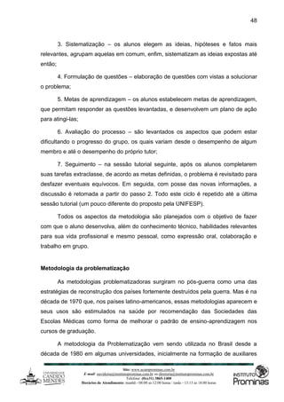 Site: www.ucamprominas.com.br
E-mail: ouvidoria@institutoprominas.com.br ou diretoria@institutoprominas.com.br
Telefone: (0xx31) 3865-1400
Horários de Atendimento: manhã - 08:00 as 12:00 horas / tarde - 13:15 as 18:00 horas
48
3. Sistematização – os alunos elegem as ideias, hipóteses e fatos mais
relevantes, agrupam aquelas em comum, enfim, sistematizam as ideias expostas até
então;
4. Formulação de questões – elaboração de questões com vistas a solucionar
o problema;
5. Metas de aprendizagem – os alunos estabelecem metas de aprendizagem,
que permitam responder as questões levantadas, e desenvolvem um plano de ação
para atingi-las;
6. Avaliação do processo – são levantados os aspectos que podem estar
dificultando o progresso do grupo, os quais variam desde o desempenho de algum
membro e até o desempenho do próprio tutor;
7. Seguimento – na sessão tutorial seguinte, após os alunos completarem
suas tarefas extraclasse, de acordo as metas definidas, o problema é revisitado para
desfazer eventuais equívocos. Em seguida, com posse das novas informações, a
discussão é retomada a partir do passo 2. Todo este ciclo é repetido até a última
sessão tutorial (um pouco diferente do proposto pela UNIFESP).
Todos os aspectos da metodologia são planejados com o objetivo de fazer
com que o aluno desenvolva, além do conhecimento técnico, habilidades relevantes
para sua vida profissional e mesmo pessoal, como expressão oral, colaboração e
trabalho em grupo.
Metodologia da problematização
As metodologias problematizadoras surgiram no pós-guerra como uma das
estratégias de reconstrução dos países fortemente destruídos pela guerra. Mas é na
década de 1970 que, nos países latino-americanos, essas metodologias aparecem e
seus usos são estimulados na saúde por recomendação das Sociedades das
Escolas Médicas como forma de melhorar o padrão de ensino-aprendizagem nos
cursos de graduação.
A metodologia da Problematização vem sendo utilizada no Brasil desde a
década de 1980 em algumas universidades, inicialmente na formação de auxiliares
 