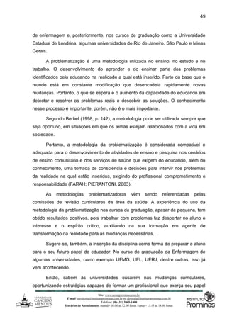 Site: www.ucamprominas.com.br
E-mail: ouvidoria@institutoprominas.com.br ou diretoria@institutoprominas.com.br
Telefone: (0xx31) 3865-1400
Horários de Atendimento: manhã - 08:00 as 12:00 horas / tarde - 13:15 as 18:00 horas
49
de enfermagem e, posteriormente, nos cursos de graduação como a Universidade
Estadual de Londrina, algumas universidades do Rio de Janeiro, São Paulo e Minas
Gerais.
A problematização é uma metodologia utilizada no ensino, no estudo e no
trabalho. O desenvolvimento do aprender e do ensinar parte dos problemas
identificados pelo educando na realidade a qual está inserido. Parte da base que o
mundo está em constante modificação que desencadeia rapidamente novas
mudanças. Portanto, o que se espera é o aumento da capacidade do educando em
detectar e resolver os problemas reais e descobrir as soluções. O conhecimento
nesse processo é importante, porém, não é o mais importante.
Segundo Berbel (1998, p. 142), a metodologia pode ser utilizada sempre que
seja oportuno, em situações em que os temas estejam relacionados com a vida em
sociedade.
Portanto, a metodologia da problematização é considerada compatível e
adequada para o desenvolvimento de atividades de ensino e pesquisa nos cenários
de ensino comunitário e dos serviços de saúde que exigem do educando, além do
conhecimento, uma tomada de consciência e decisões para intervir nos problemas
da realidade na qual estão inseridos, exigindo do profissional comprometimento e
responsabilidade (FARAH; PIERANTONI, 2003).
As metodologias problematizadoras vêm sendo referendadas pelas
comissões de revisão curriculares da área da saúde. A experiência do uso da
metodologia da problematização nos cursos de graduação, apesar de pequena, tem
obtido resultados positivos, pois trabalhar com problemas faz despertar no aluno o
interesse e o espírito crítico, auxiliando na sua formação em agente de
transformação da realidade para as mudanças necessárias.
Sugere-se, também, a inserção da disciplina como forma de preparar o aluno
para o seu futuro papel de educador. No curso de graduação da Enfermagem de
algumas universidades, como exemplo UFMG, UEL, UERJ, dentre outras, isso já
vem acontecendo.
Então, cabem às universidades ousarem nas mudanças curriculares,
oportunizando estratégias capazes de formar um profissional que exerça seu papel
 