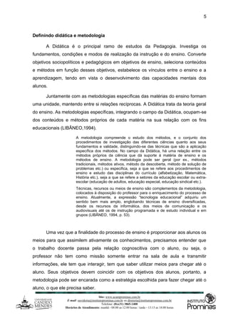 Site: www.ucamprominas.com.br
E-mail: ouvidoria@institutoprominas.com.br ou diretoria@institutoprominas.com.br
Telefone: (0xx31) 3865-1400
Horários de Atendimento: manhã - 08:00 as 12:00 horas / tarde - 13:15 as 18:00 horas
5
Definindo didática e metodologia
A Didática é o principal ramo de estudos da Pedagogia. Investiga os
fundamentos, condições e modos de realização da instrução e do ensino. Converte
objetivos sociopolíticos e pedagógicos em objetivos de ensino, seleciona conteúdos
e métodos em função desses objetivos, estabelece os vínculos entre o ensino e a
aprendizagem, tendo em vista o desenvolvimento das capacidades mentais dos
alunos.
Juntamente com as metodologias específicas das matérias do ensino formam
uma unidade, mantendo entre si relações recíprocas. A Didática trata da teoria geral
do ensino. As metodologias específicas, integrando o campo da Didática, ocupam-se
dos conteúdos e métodos próprios de cada matéria na sua relação com os fins
educacionais (LIBÂNEO,1994).
A metodologia compreende o estudo dos métodos, e o conjunto dos
procedimentos de investigação das diferentes ciências quanto aos seus
fundamentos e validade, distinguindo-se das técnicas que são a aplicação
específica dos métodos. No campo da Didática, há uma relação entre os
métodos próprios da ciência que dá suporte à matéria de ensino e os
métodos de ensino. A metodologia pode ser geral (por ex., métodos
tradicionais, métodos ativos, método da descoberta, método de solução de
problemas etc.) ou especifica, seja a que se refere aos procedimentos de
ensino e estudo das disciplinas do currículo (alfabetização, Matemática,
História etc.), seja a que se refere a setores da educação escolar ou extra-
escolar (educação de adultos, educação especial, educação sindical etc.).
Técnicas, recursos ou meios de ensino são complementos da metodologia,
colocados à disposição do professor para o enriquecimento do processo de
ensino. Atualmente, a expressão “tecnologia educacional” adquiriu um
sentido bem mais amplo, englobando técnicas de ensino diversificadas,
desde os recursos da informática, dos meios de comunicação e os
audiovisuais até os de instrução programada e de estudo individual e em
grupos (LIBÂNEO, 1994, p. 53).
Uma vez que a finalidade do processo de ensino é proporcionar aos alunos os
meios para que assimilem ativamente os conhecimentos, precisamos entender que
o trabalho docente passa pela relação cognoscitiva com o aluno, ou seja, o
professor não tem como missão somente entrar na sala de aula e transmitir
informações, ele tem que interagir, tem que saber utilizar meios para chegar até o
aluno. Seus objetivos devem coincidir com os objetivos dos alunos, portanto, a
metodologia pode ser encarada como a estratégia escolhida para fazer chegar até o
aluno, o que ele precisa saber.
 