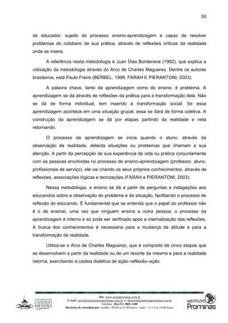 Site: www.ucamprominas.com.br
E-mail: ouvidoria@institutoprominas.com.br ou diretoria@institutoprominas.com.br
Telefone: (0xx31) 3865-1400
Horários de Atendimento: manhã - 08:00 as 12:00 horas / tarde - 13:15 as 18:00 horas
50
de educador, sujeito do processo ensino-aprendizagem e capaz de resolver
problemas do cotidiano de sua prática, através de reflexões críticas da realidade
onde se insere.
A referência nesta metodologia é Juan Dias Bordenave (1982), que explica a
utilização da metodologia através do Arco de Charles Maguerez. Dentre os autores
brasileiros, está Paulo Freire (BERBEL, 1998; FARAH E PIERANTONI, 2003).
A palavra chave, tanto da aprendizagem como do ensino, é problema. A
aprendizagem se dá através de reflexões da prática para a transformação dela. Não
se dá de forma individual, tem inserido a transformação social. Se essa
aprendizagem acontece em uma situação grupal, essa se dará de forma coletiva. A
construção da aprendizagem se dá por etapas partindo da realidade e nela
retornando.
O processo da aprendizagem se inicia quando o aluno, através da
observação da realidade, detecta situações ou problemas que chamam a sua
atenção. A partir da percepção de sua experiência de vida ou prática conjuntamente
com as pessoas envolvidas no processo de ensino-aprendizagem (professor, aluno,
profissionais de serviço), ele vai criando os seus próprios conhecimentos, através de
reflexões, associações lógicas e teorizações (FARAH e PIERANTONI, 2003).
Nessa metodologia, o ensino se dá a partir de perguntas e indagações aos
educandos sobre a observação do problema e da situação, facilitando o processo de
reflexão do educando. É fundamental que se entenda que o papel do professor não
é o de ensinar, uma vez que ninguém ensina a outra pessoa; o processo da
aprendizagem é interno e só pode ser verificado após a internalização das reflexões.
A busca dos conhecimentos é necessária para a mudança de atitude e para a
transformação da realidade.
Utiliza-se o Arco de Charles Maguerez, que é composto de cinco etapas que
se desenvolvem a partir da realidade ou de um recorte da mesma e para a realidade
retorna, exercitando a cadeia dialética de ação–reflexão–ação.
 