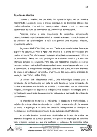 Site: www.ucamprominas.com.br
E-mail: ouvidoria@institutoprominas.com.br ou diretoria@institutoprominas.com.br
Telefone: (0xx31) 3865-1400
Horários de Atendimento: manhã - 08:00 as 12:00 horas / tarde - 13:15 as 18:00 horas
53
Metodologia dialética
Quando o currículo de um curso se apresenta rígido ou de maneira
fragmentada, separando teoria e prática, distinguindo as disciplinas básicas das
profissionalizantes, com estudos hierarquizados, oferece pouca ou nenhuma
oportunidade ao aluno de participar do seu processo de aprendizagem.
Podemos chamar a essa metodologia de escolástica, apresentando
hierarquização da organização dos estudos, memorização como operação essencial
do processo de aprendizagem, a qual não permite uma mudança imediata,
prejudicando o aluno.
Segundo a UNESCO (1998), em sua “Declaração Mundial sobre Educação
Superior no Século XXI: Visão e Ação”, nos artigos 9 e 10, existe a necessidade em
realizar aproximações educacionais inovadoras, através de um pensamento crítico e
de criatividade. Existe um novo paradigma na educação superior que tem seu
interesse centrado no estudante. Para isso, são necessárias inclusões de novos
métodos, práticas, meios de difusão do conhecimento, novos tipos de vínculos com
a comunidade, e principalmente inovação constante dos currículos e dos métodos
de ensino e aprendizagem para melhor envolvimento dos alunos com o processo de
avaliação (SANTUCCI; JOÃO, 2010).
De acordo com Vasconcellos (1993), uma metodologia dialética para a
construção de conhecimentos em sala de aula baseia-se numa concepção de
homem e de conhecimento onde se entende o homem como um ser ativo e de
relações, privilegiando os seguintes e indispensáveis aspectos: mobilização para o
conhecimento; construção do conhecimento; elaboração e expressão da síntese do
conhecimento.
Na metodologia tradicional a inteligência é associada à memorização, o
trabalho docente se dirige à explanação do conteúdo e na manutenção da atenção
do aluno. A exposição é o centro do processo, acompanhado da anotação e
memorização: a estratégia predominante é a da aula expositiva tradicional.
No modelo jesuítico, encontramos explicitadas as formas de ensinar as
diferentes disciplinas do currículo jesuítico, e os passos de exposição do conteúdo
pelo professor, registro do que era explicado e realização de exercícios pelos
 