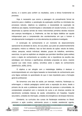 Site: www.ucamprominas.com.br
E-mail: ouvidoria@institutoprominas.com.br ou diretoria@institutoprominas.com.br
Telefone: (0xx31) 3865-1400
Horários de Atendimento: manhã - 08:00 as 12:00 horas / tarde - 13:15 as 18:00 horas
54
alunos, e o exame para conferir os resultados, como a tônica fundamental do
processo.
Hoje é necessário que ocorra a passagem do procedimento formal de
raciocínio para o dialético: a penetração da explicação científica na intimidade dos
processos naturais, objetivos ou subjetivos; a necessidade da superação da
referência aos objetos, transformações e velocidades em escala humana, e à visão
desarmada ou apenas servida de meios instrumentais primários devidos inclusive
aos avanços tecnológicos; e, finalmente, ao fato da lógica dialética ser aquela
indispensável para a compreensão dos acontecimentos em que o homem é
simultaneamente investigador e um dos elementos do problema investigado.
A construção do conhecimento é um momento de desenvolvimento
operacional da atividade do aluno, de sua práxis, que pode ser predominantemente
perceptiva, motora ou reflexiva. Isso se fará através de ações: estudo de textos,
vídeos, pesquisa, estudo individual, debates, grupos de trabalhos, seminários,
exercícios, no qual se explicitam as relações que permitem identificar (pela análise)
como o objeto de conhecimento se constitui; daí a importância da escolha das
estratégias com diversas e significativas atividades propostas ao aluno, visando
superar sua visão inicial, caótica, sincrética sobre o objeto do conhecimento
(SANTUCCI; JOÃO, 2010).
O objetivo a ser atingido com a metodologia dialética é deslocar o
ensino/aprendizado em uma lógica baseada na transmissão de conhecimento para
uma lógica centrada no aprendizado do que é mais importante para a formação
geral do profissional.
Se tomarmos uma área da saúde, por exemplo, medicina, fisioterapia ou
enfermagem, o método pedagógico central seria a exposição do aluno, desde o
primeiro dia de aula a problemas reais de saúde de pessoas e comunidades, de
complexidade compatível com o momento do curso e em diversos cenários de
atendimento (unidades básicas de saúde, ambulatórios em hospitais, hospital
secundário, unidades de internação, unidades de emergência e de terapia intensiva).
Entretanto, os currículos dos cursos de fisioterapia existentes no Brasil,
priorizam a ação curativa, valorizando pouco o modelo assistencial vigente,
 