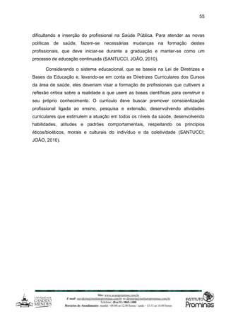 Site: www.ucamprominas.com.br
E-mail: ouvidoria@institutoprominas.com.br ou diretoria@institutoprominas.com.br
Telefone: (0xx31) 3865-1400
Horários de Atendimento: manhã - 08:00 as 12:00 horas / tarde - 13:15 as 18:00 horas
55
dificultando a inserção do profissional na Saúde Pública. Para atender as novas
políticas de saúde, fazem-se necessárias mudanças na formação destes
profissionais, que deve iniciar-se durante a graduação e manter-se como um
processo de educação continuada (SANTUCCI, JOÃO, 2010).
Considerando o sistema educacional, que se baseia na Lei de Diretrizes e
Bases da Educação e, levando-se em conta as Diretrizes Curriculares dos Cursos
da área de saúde, eles deveriam visar a formação de profissionais que cultivem a
reflexão crítica sobre a realidade e que usem as bases científicas para construir o
seu próprio conhecimento. O currículo deve buscar promover conscientização
profissional ligada ao ensino, pesquisa e extensão, desenvolvendo atividades
curriculares que estimulem a atuação em todos os níveis da saúde, desenvolvendo
habilidades, atitudes e padrões comportamentais, respeitando os princípios
éticos/bioéticos, morais e culturais do indivíduo e da coletividade (SANTUCCI;
JOÃO, 2010).
 